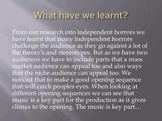 From our research into independent horrors we
have learnt that many independent horrors
challenge the audience as they go against a lot of
the theory's and stereotypes. But as we have two
audiences we have to include parts that a mass
market audience can appeal too and also ways
that the niche audience can appeal too. We
noticed that to make a good opening sequence
that will catch peoples eyes. When looking at
different opening sequences we can see that
music is a key part for the production as it gives
climax to the opening. The music is key part…
 