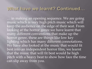 … in making an opening sequence. We are going
music which is very high pitch music which will
keep the audience on the edge of their seat. From
looking at the horror genre we have learnt that
many different conventions that make up the
horror genre, these are things like low key
lighting which has many different connotations.
We have also looked at the music that would fit
best into an independent horror film, we learnt
that the music that will fit best would be high
pitch with a heavy beat to show how face the time
can slip away from you.
 