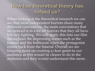 When looking at the theoretical research we can
see that most independent horrors share many
different conventions, the main conventions that
we noticed is in a lot off horrors that they all have
low key lighting. We will apply this into our film
throughout the depressing scenes such as the
funeral and the bathroom when the protagonist
comes back from the funeral. Overall we are
focusing more on creating a clear genre to our
audience as this would be clearer to do to the
audience and they would understand this more.
 