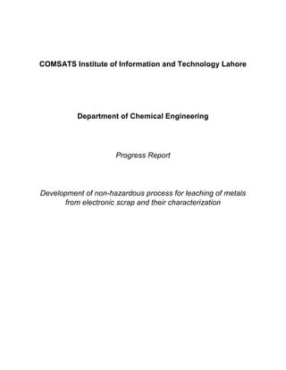 COMSATS Institute of Information and Technology Lahore
Department of Chemical Engineering
Progress Report
Development of non-hazardous process for leaching of metals
from electronic scrap and their characterization
 