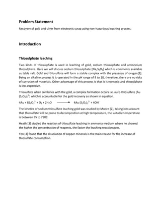 Problem Statement
Recovery of gold and silver from electronic scrap using non-hazardous leaching process.
Introduction
Thiosulphate leaching
Two kinds of thiosulphate is used in leaching of gold, sodium thiosulphate and ammonium
thiosulphate. Here we will discuss sodium thiosulphate [Na2S2O3] which is commonly available
as table salt. Gold and thiosulfate will form a stable complex with the presence of oxygen[1].
Being an alkaline process it is operated in the pH range of 8 to 10, therefore, there are no risks
of corrosion of materials. Other advantage of this process is that it is nontoxic and thiosulphate
is less expensive.
Thiosulfate when combines with the gold, a complex formation occurs i.e. auro-thiosulfate [Au
(S2O3)2
3-
] which is accountable for the gold recovery as shown in equation.
4Au + 8S2O3
2-
+ O2 + 2H2O 4Au (S2O3)2
3-
+ 4OH-
The kinetics of sodium thiosulfate leaching gold was studied by Moore [2], taking into account
that thiosulfate will be prone to decomposition at high temperature, the suitable temperature
is between 65 to 750C.
Heath [3] studied the reaction of thiosulfate leaching in ammonia medium where he showed
the higher the concentration of reagents, the faster the leaching reaction goes.
Yen [4] found that the dissolution of copper minerals is the main reason for the increase of
thiosulfate consumption.
 