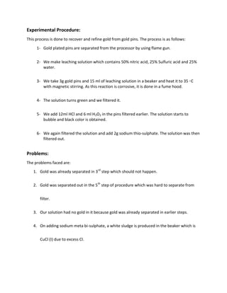 Experimental Procedure:
This process is done to recover and refine gold from gold pins. The process is as follows:
1- Gold plated pins are separated from the processor by using flame gun.
2- We make leaching solution which contains 50% nitric acid, 25% Sulfuric acid and 25%
water.
3- We take 3g gold pins and 15 ml of leaching solution in a beaker and heat it to 35 ◦C
with magnetic stirring. As this reaction is corrosive, it is done in a fume hood.
4- The solution turns green and we filtered it.
5- We add 12ml HCl and 6 ml H2O2 in the pins filtered earlier. The solution starts to
bubble and black color is obtained.
6- We again filtered the solution and add 2g sodium thio-sulphate. The solution was then
filtered out.
Problems:
The problems faced are:
1. Gold was already separated in 3rd
step which should not happen.
2. Gold was separated out in the 5th
step of procedure which was hard to separate from
filter.
3. Our solution had no gold in it because gold was already separated in earlier steps.
4. On adding sodium meta bi-sulphate, a white sludge is produced in the beaker which is
CuCl (I) due to excess Cl.
 