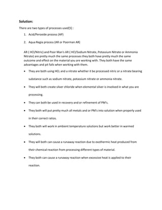 Solution:
There are two types of processes used[5] :
1. Acid/Peroxide process (AP)
2. Aqua Regia process (AR or Poorman AR)
AR ( HCl/Nitric) and Poor Man's AR ( HCl/Sodium Nitrate, Potassium Nitrate or Ammonia
Nitrate) are pretty much the same processes they both have pretty much the same
outcome and effect on the material you are working with. They both have the same
advantages and pit falls when working with them.
 They are both using HCL and a nitrate whether it be processed nitric or a nitrate bearing
substance such as sodium nitrate, potassium nitrate or ammonia nitrate.
 They will both create silver chloride when elemental silver is involved in what you are
processing.
 They can both be used in recovery and or refinement of PM's.
 They both will put pretty much all metals and or PM's into solution when properly used
in their correct ratios.
 They both will work in ambient temperature solutions but work better in warmed
solutions.
 They will both can cause a runaway reaction due to exothermic heat produced from
their chemical reaction from processing different types of material.
 They both can cause a runaway reaction when excessive heat is applied to their
reaction.
 