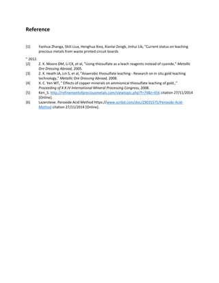 Reference
[1] Yanhua Zhanga, Shili Liua, Henghua Xiea, Xianlai Zengb, Jinhui Lib, "Current status on leaching
precious metals from waste printed circuit boards
" 2012.
[2] Z. X. Moore DM, Li CX, et al, "Using thiosulfate as a leach reagents instead of cyanide," Metallic
Ore Dressing Abroad, 2005.
[3] Z. X. Heath JA, Lin S, et al, "Anaerobic thiosulfate leaching - Research on in situ gold leaching
technology," Metallic Ore Dressing Abroad, 2008.
[4] X. C. Yen WT, " Effects of copper minerals on ammionical thiosulfate leaching of gold.,"
Proceeding of X X IV International Mineral Processing Congress, 2008.
[5] Ken_S. http://refinementofpreciousmetals.com/viewtopic.php?f=74&t=456 citation 27/11/2014
[Online].
[6] Lazersteve. Peroxide Acid Method https://www.scribd.com/doc/29035575/Peroxide-Acid-
Method citation 27/11/2014 [Online].
 