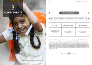 20 4th Wheel Progress Report
We assessed 4th Wheel’s success over the last six years, on three levels:
THE APPROACH
How did we aid in
strengthening social
projects?
How did we grow as
an organization?
How did we evolve as
professionals?
SOCIETAL ORGANIZATIONAL PROFESSIONAL
ACHIEVEMENTS
3
Social Return on Investment (SROI) study, Mundra, Gujarat.
To analyse the difference we made in strengthening social projects, we identiﬁed four recent
projects undertaken by 4th Wheel, and placed them in a logic model (a tool used to evaluate
the effectiveness of a program). The examples signify other similar projects and showcase
eventual outcomes from the services we offer. Our methodological approach to determine 4th
Wheel’s achievements consists of an analysis of accumulated internal data of past projects, a
feedback survey conducted with clients, as well as explorative interviews with a selected sample
of stakeholders. It outlines our perception of how we deﬁne our organisation's development. In
the third section, we have narrated experiences and realisations over these years in terms of our
professional growth.
 
