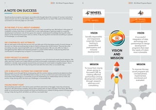 Socially responsible
and responsive
corporate houses
leading to
sustainable,
participatory and
inclusive
development.
To move from charity
driven giving, to
focussed CSR, by
creating effective
partnerships among
development entities-
through research,
advocacy and
consultancy.
A successful
integration of data,
technology and
partnerships to design
development
programs that meet
the needs of India’s
most vulnerable.
To improve the way
social programs are
conceptualized,
implemented,
monitored and
evaluated.
VISION VISION
MISSION MISSION
VISION
AND
MISSION
4 WHEELTH
4 WHEELTH
SOCIAL IMPACT
8 4th Wheel Progress Report
LIFE IS BEAUTIFUL OUTSIDE THE COMFORT ZONE
Many people move through life by simply going with the current, letting outside forces determine their
direction. During work, we at 4th Wheel dare to step out of our comfort zone and continuously make
encounters that challenge us. Conversely, as we are impacted by our relationships and our work, we
evolve. A day during which we took up a challenge, is a successful day.
7 4th Wheel Progress Report
A NOTE ON SUCCESS
Speaking about progress and impact, we profoundly thought about the concept of ‘success’ and what it
means to each one of us at 4th Wheel. What is a successful day for our team? We came to the following
conclusions on how we judge our own work.
WE CONTRIBUTE, NOT ATTRIBUTE
We are well aware of the fact that we are only one little part of the big jigsaw puzzle of social change. In
the end, our clients are working day-to-day on ﬁeld to achieve their social mission. They are the ones
providing new jobs, improving health care or re-deﬁning education. We can only offer our help in
strengthening their efforts and impacting people in a more holistic fashion. A day during which we
contributed to strengthening a program, is a successful day.
EVERY PROJECT IS UNIQUE
We acknowledge the fact that every project or program is one of its kind and needs special attention. We
often start from scratch and it takes efforts and time to thoroughly understand a social venture. We do not
hesitate to critically review projects several times and ensure our work leads to tangible impact - this is
what we are here for after all! A day during which we went the extra mile, is a successful day.
FAILING WON’T HURT
Not everything went well in the last six years and there were times of struggle, insecurity and wrong
decisions. We admit these mistakes, discuss them openly with our team and learn from them. We rather
prefer an environment where people are brave and adventurous, instead of being scared of things going
wrong. A day during which we failed, can still be a successful day!
IN THE END, IT IS ALL ABOUT LEARNING
Every day at work we have one prime goal, which is to learn something new. We believe in the power of
insatiable curiosity, that drives us forward. Be it a new methodology or gaining insight on a speciﬁc
development mechanism, lots of time goes into research, reading and knowledge sharing with other
players of the development sector and our clients. A day during which we learned something or passed
on knowledge, is a successful day.
 