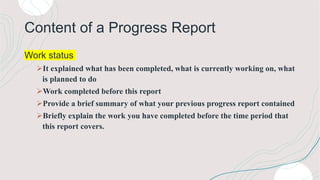 Content of a Progress Report
Work status
It explained what has been completed, what is currently working on, what
is planned to do
Work completed before this report
Provide a brief summary of what your previous progress report contained
Briefly explain the work you have completed before the time period that
this report covers.
 