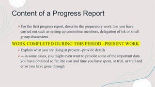 Content of a Progress Report
For the first progress report, describe the preparatory work that you have
carried out such as setting up committee members, delegation of tsk or small
group discussions
WORK COMPLETED DURING THIS PERIOD –PRESENT WORK
Explain what you are doing at present –provide details
---in some cases, you might even want to provide some of the important data
you have obtained so far, the cost and time you have spent, or trial, or trail and
error you have gone through
 