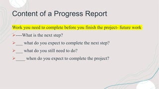 Content of a Progress Report
Work you need to complete before you finish the project- future work
----What is the next step?
___ what do you expect to complete the next step?
___ what do you still need to do?
____ when do you expect to complete the project?
 