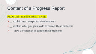 Content of a Progress Report
PROBLEM (S) ENCOUNTERED
__ explain any unexpected developments
__ explain what you plan to do to correct these problems
___ how do you plan to correct these problems
 