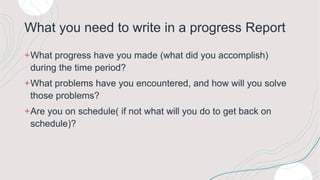 What you need to write in a progress Report
+What progress have you made (what did you accomplish)
during the time period?
+What problems have you encountered, and how will you solve
those problems?
+Are you on schedule( if not what will you do to get back on
schedule)?
 