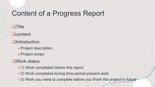 Content of a Progress Report
Title
content
Introduction
Project description
Project scope
Work status
1) Work completed before this report
2) Work completed during time period-present work
3) Work you need to complete before you finish the project-in future
 