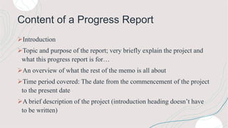 Content of a Progress Report
Introduction
Topic and purpose of the report; very briefly explain the project and
what this progress report is for…
An overview of what the rest of the memo is all about
Time period covered: The date from the commencement of the project
to the present date
A brief description of the project (introduction heading doesn’t have
to be written)
 
