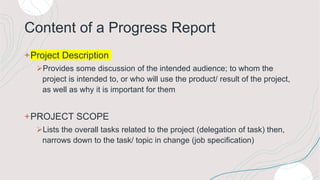 Content of a Progress Report
+Project Description
Provides some discussion of the intended audience; to whom the
project is intended to, or who will use the product/ result of the project,
as well as why it is important for them
+PROJECT SCOPE
Lists the overall tasks related to the project (delegation of task) then,
narrows down to the task/ topic in change (job specification)
 