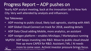 © 2010-2017 HMCC & Constellation Research, Inc. All rights reserved. 1#ADPaday
Progress Report – ADP pushes on
MyPOV: ADP keeps investing into R&D. Move to public cloud should
free up more CAPEX for R&D. Assistant / ML / AI needs
more to come soon. Activist investor pressure brings focus.
Yearly ADP analyst meeting, back at the innovation lab in New York
City. Very well attended by analysts and influencers.
Top Takeaways
• ADP moving to public cloud, likely IaaS agnostic, starting with AWS
• ADP Global Cloud Connect on track for 2018, awaiting details
• ADP Data Cloud adding Mobile, more analytics, an assistant
• ADP nextgen platform – enables MiniApps / Marketplace running
 