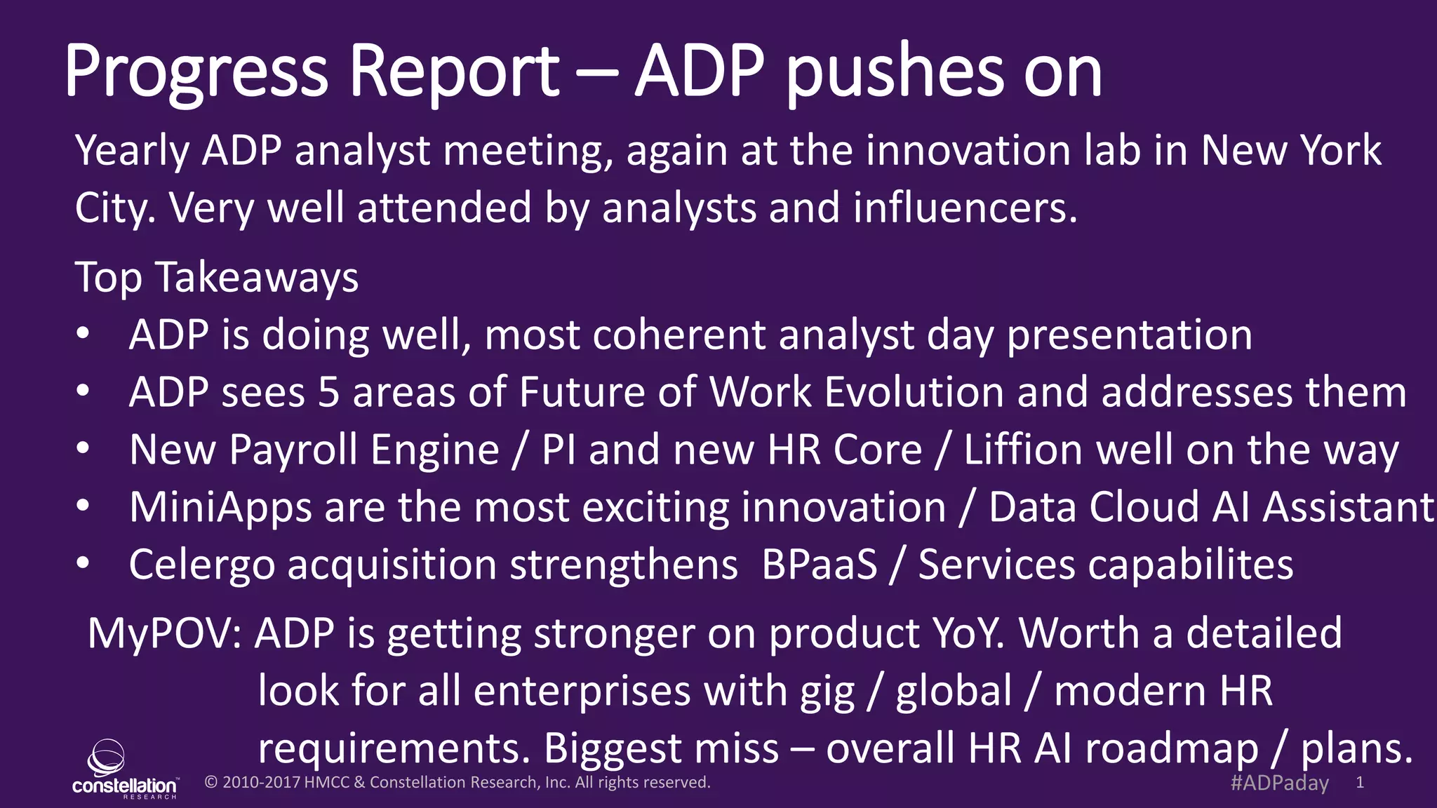 © 2010-2017 HMCC & Constellation Research, Inc. All rights reserved. 1#ADPaday
Progress Report – ADP pushes on
MyPOV: ADP is getting stronger on product YoY. Worth a detailed
look for all enterprises with gig / global / modern HR
requirements. Biggest miss – overall HR AI roadmap / plans.
Yearly ADP analyst meeting, again at the innovation lab in New York
City. Very well attended by analysts and influencers.
Top Takeaways
• ADP is doing well, most coherent analyst day presentation
• ADP sees 5 areas of Future of Work Evolution and addresses them
• New Payroll Engine / PI and new HR Core / Liffion well on the way
• MiniApps are the most exciting innovation / Data Cloud AI Assistant
• Celergo acquisition strengthens BPaaS / Services capabilites