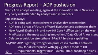 © 2010-2017 HMCC & Constellation Research, Inc. All rights reserved. 1#ADPaday
Progress Report – ADP pushes on
MyPOV: ADP is getting stronger on product YoY. Worth a detailed
look for all enterprises with gig / global / modern HR
requirements. Biggest miss – overall HR AI roadmap / plans.
Yearly ADP analyst meeting, again at the innovation lab in New York
City. Very well attended by analysts and influencers.
Top Takeaways
• ADP is doing well, most coherent analyst day presentation
• ADP sees 5 areas of Future of Work Evolution and addresses them
• New Payroll Engine / PI and new HR Core / Liffion well on the way
• MiniApps are the most exciting innovation / Data Cloud AI Assistant
• Celergo acquisition strengthens BPaaS / Services capabilites
 