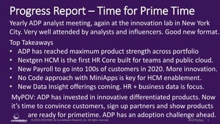 © 2010-2019 HMCC & Constellation Research, Inc. All rights reserved. 1#ADPaday
Progress Report – Time for Prime Time
MyPOV: ADP has invested in innovative differentiated products. Now
it’s time to convince customers, sign up partners and show products
are ready for primetime. ADP has an adoption challenge ahead.
Yearly ADP analyst meeting, again at the innovation lab in New York
City. Very well attended by analysts and influencers. Good new format.
Top Takeaways
• ADP has reached maximum product strength across portfolio
• Nextgen HCM is the first HR Core built for teams and public cloud.
• New Payroll to go into 100s of customers in 2020. More innovation.
• No Code approach with MiniApps is key for HCM enablement.
• New Data Insight offerings coming. HR + business data is focus.
 