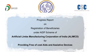 Progress Report
on
Registration of Beneficiaries
under AIDP Scheme of
Artificial Limbs Manufacturing Corporation of India (ALIMCO)
for
Providing Free of cost Aids and Assistive Devices
 