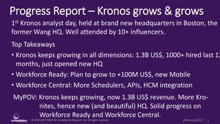 © 2010-2017 HMCC & Constellation Research, Inc. All rights reserved. 1#KronosAD17
Progress Report – Kronos grows & grows
MyPOV: Kronos keeps growing, now 1.3B US$ revenue. More Kro-
nites, hence new (and beautiful) HQ. Solid progress on
Workforce Ready and Workforce Central.
1st Kronos analyst day, held at brand new headquarters in Boston, the
former Wang HQ. Well attended by 10+ influencers.
Top Takeaways
• Kronos keeps growing in all dimensions: 1.3B US$, 1000+ hired last 12
months, just opened new HQ
• Workforce Ready: Plan to grow to +100M US$, new Mobile
• Workforce Central: More Schedulers, APIs, HCM integration
 