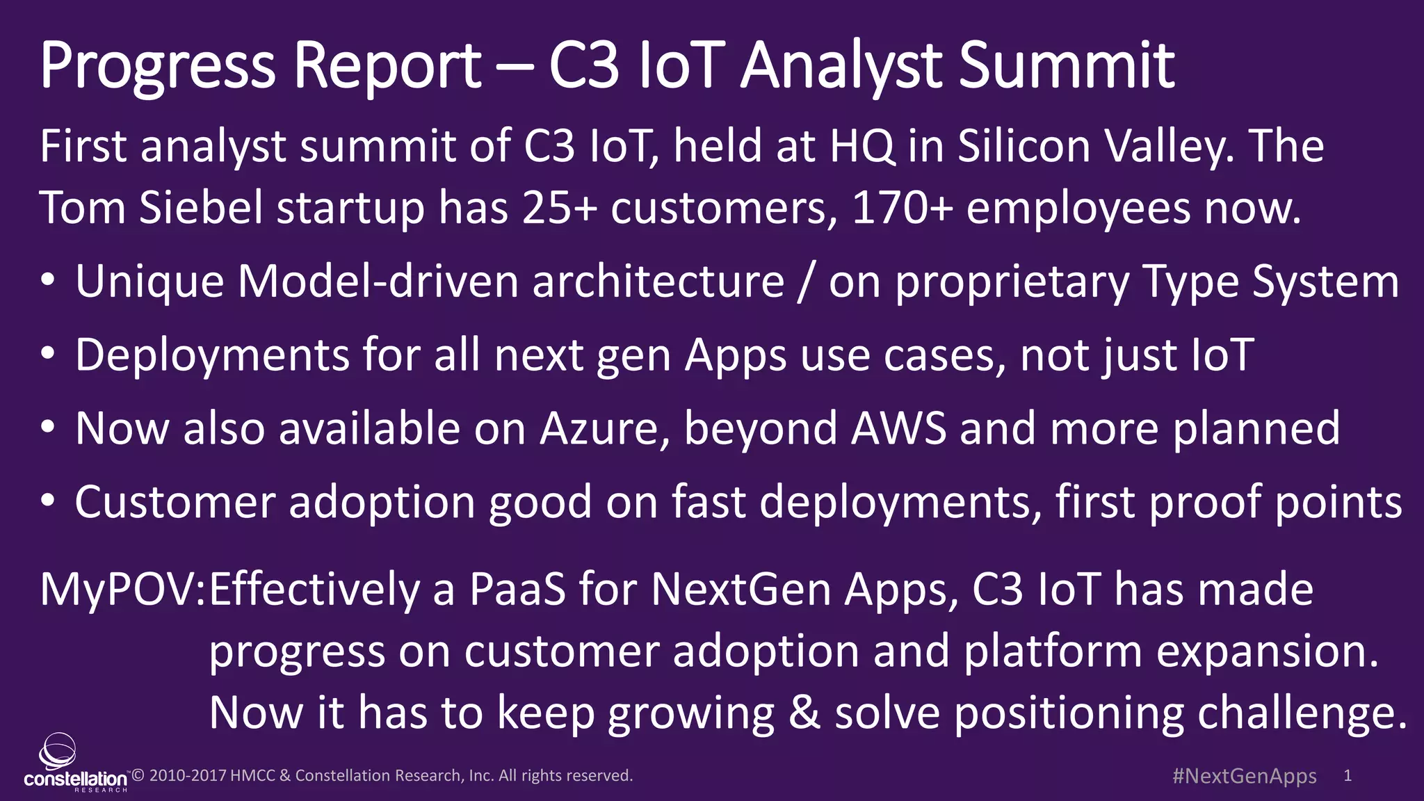 © 2010-2017 HMCC & Constellation Research, Inc. All rights reserved. 1#NextGenApps
Progress Report – C3 IoT Analyst Summit
First analyst summit of C3 IoT, held at HQ in Silicon Valley. The
Tom Siebel startup has 25+ customers, 170+ employees now.
• Unique Model-driven architecture / on proprietary Type System
• Deployments for all next gen Apps use cases, not just IoT
• Now also available on Azure, beyond AWS and more planned
• Customer adoption good on fast deployments, first proof points
MyPOV:Effectively a PaaS for NextGen Apps, C3 IoT has made
progress on customer adoption and platform expansion.
Now it has to keep growing & solve positioning challenge.