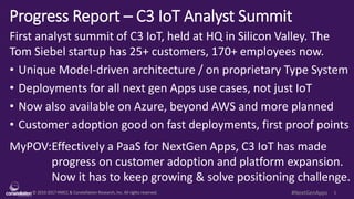 © 2010-2017 HMCC & Constellation Research, Inc. All rights reserved. 1#NextGenApps
Progress Report – C3 IoT Analyst Summit
First analyst summit of C3 IoT, held at HQ in Silicon Valley. The
Tom Siebel startup has 25+ customers, 170+ employees now.
• Unique Model-driven architecture / on proprietary Type System
• Deployments for all next gen Apps use cases, not just IoT
• Now also available on Azure, beyond AWS and more planned
• Customer adoption good on fast deployments, first proof points
MyPOV:Effectively a PaaS for NextGen Apps, C3 IoT has made
progress on customer adoption and platform expansion.
Now it has to keep growing & solve positioning challenge.
 