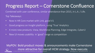 © 2010-2016 HMCC & Constellation Research, Inc. All rights reserved. 1@holgermu - #CSODConf16
Progress Report – Cornerstone Confluence
Combined with user conference, similar attendance than 2015, in L.A. / Life.
Top Takeaways:
• Now in HR Core market with Link, good V1
• Good progress on Insight platform, using ‘True’ Analytics
• 4 more new products: View, Workforce Planning, Edge Integrate, CyberU
• New UI moves usability in ‘good’ range vs competition
MyPOV: Bold product moves & announcements make Cornerstone
more attractive for overall HCM strategy. Now execute.
 