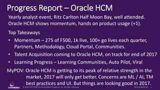 © 2010-2017 HMCC & Constellation Research, Inc. All rights reserved. 1#OracleHCM
Progress Report – Oracle HCM
MyPOV: Oracle HCM is getting to its peak of relative strength in the
market, 2017 will only get better. Concerns are ML / AI, TM
best practices and UI. But things are looking good in 2017.
Yearly analyst event, Ritz Carlton Half Moon Bay, well attended.
Oracle HCM shows momentum, hands on product usage (+1).
Top Takeaways
• Momentum – 275 of F500, 1k live, 100+ go lives each quarter,
Partners, Methodology, Cloud Portal, Communities.
• Talent Acquisition coming to Oracle HCM, on track for end of 2017
• Learning Progress – Learning Communities, Auto Pilot, Viral
 