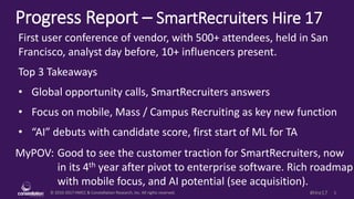 © 2010-2017 HMCC & Constellation Research, Inc. All rights reserved. 1#Hre17
Progress Report – SmartRecruiters Hire 17
MyPOV: Good to see the customer traction for SmartRecruiters, now
in its 4th year after pivot to enterprise software. Rich roadmap
with mobile focus, and AI potential (see acquisition).
First user conference of vendor, with 500+ attendees, held in San
Francisco, analyst day before, 10+ influencers present.
Top 3 Takeaways
• Global opportunity calls, SmartRecruiters answers
• Focus on mobile, Mass / Campus Recruiting as key new function
• “AI” debuts with candidate score, first start of ML for TA
 