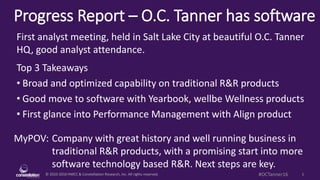 © 2010-2016 HMCC & Constellation Research, Inc. All rights reserved. 1#OCTanner16
Progress Report – O.C. Tanner has software
MyPOV: Company with great history and well running business in
traditional R&R products, with a promising start into more
software technology based R&R. Next steps are key.
First analyst meeting, held in Salt Lake City at beautiful O.C. Tanner
HQ, good analyst attendance.
Top 3 Takeaways
• Broad and optimized capability on traditional R&R products
• Good move to software with Yearbook, wellbe Wellness products
• First glance into Performance Management with Align product
 