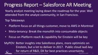 © 2010-2016 HMCC & Constellation Research, Inc. All rights reserved. 1#SalesforceAR
Progress Report – Salesforce AR Meeting
MyPOV: Better insights into Salesforce plans, more optimistic on
Einstein, but a lot to deliver in 2017. Public cloud IaaS key
for return of R&D, DX for best practices uncertainty.
Yearly analyst meeting laying down the roadmap for the year. Well
attended from the analyst community, in San Francisco.
Top Takeaways
• Platform focus on all things customer, move to AWS in Montreal
• Meta-tenancy: Break the monolith into consumable objects
• Focus on Platform reach & capability for Einstein will be key
 