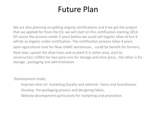 Future Plan
We are also planning on getting organic certifications and if we get the project
that we applied for from the EU, we will start on this certification starting 2012.
Of course the process needs 2 years before we could sell organic olive oil but it
will be as organic under certification. The certification process takes 4 years.
open agricultural road for New UAWC warehouse , could be benefit for farmers,
Next step: uproot the olive trees and re plant it in other area, start to
construction 1100m for two parts one for storage and olive press , the other is for
storage , packaging and administration



Development study:
   Improve olive oil marketing (locally and external –Swiss and Scandinavia,
   Develop the packaging process and designing labels.
   Website development particularly for marketing and promotion.
 