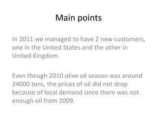Main points

In 2011 we managed to have 2 new customers,
one in the United States and the other in
United Kingdom.

Even though 2010 olive oil season was around
24000 tons, the prices of oil did not drop
because of local demand since there was not
enough oil from 2009.
 
