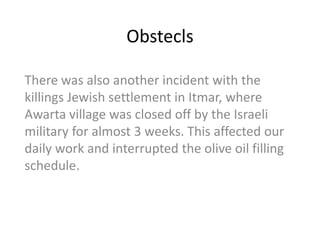 Obstecls

There was also another incident with the
killings Jewish settlement in Itmar, where
Awarta village was closed off by the Israeli
military for almost 3 weeks. This affected our
daily work and interrupted the olive oil filling
schedule.
 