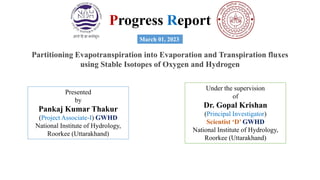 Progress Report
Partitioning Evapotranspiration into Evaporation and Transpiration fluxes
using Stable Isotopes of Oxygen and Hydrogen
March 01, 2023
Presented
by
Pankaj Kumar Thakur
(Project Associate-I) GWHD
National Institute of Hydrology,
Roorkee (Uttarakhand)
Under the supervision
of
Dr. Gopal Krishan
(Principal Investigator)
Scientist ‘D’ GWHD
National Institute of Hydrology,
Roorkee (Uttarakhand)
 