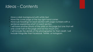 Ideas - Contents
●
Have a dark background with white text.
●
Have the cover page at the top right hand corner.
●
Have sub-headings for each section with page numbers with a
sentence explaining what’s in each section.
●
I will have another photo of the artist on this page but one that will
only cover half of the page and not too much of it.
●
I will include the details of the photographer for their credit. I will
include things like their Facebook, Twitter, or Instagram.
 