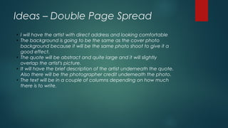 Ideas – Double Page Spread
●
I will have the artist with direct address and looking comfortable
●
The background is going to be the same as the cover photo
background because it will be the same photo shoot to give it a
good effect.
●
The quote will be abstract and quite large and it will slightly
overlap the artist's picture.
●
It will have the brief description of the artist underneath the quote.
Also there will be the photographer credit underneath the photo.
●
The text will be in a couple of columns depending on how much
there is to write.
 