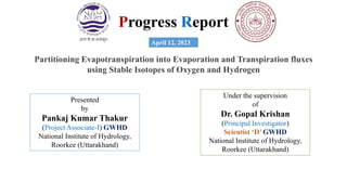 Progress Report
Partitioning Evapotranspiration into Evaporation and Transpiration fluxes
using Stable Isotopes of Oxygen and Hydrogen
April 12, 2023
Presented
by
Pankaj Kumar Thakur
(Project Associate-I) GWHD
National Institute of Hydrology,
Roorkee (Uttarakhand)
Under the supervision
of
Dr. Gopal Krishan
(Principal Investigator)
Scientist ‘D’ GWHD
National Institute of Hydrology,
Roorkee (Uttarakhand)
 