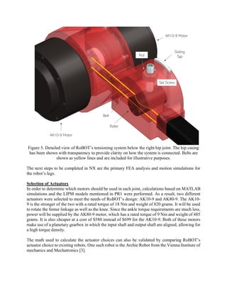 Figure 5. Detailed view of RoBOT’s tensioning system below the right hip joint. The hip casing
has been shown with transparency to provide clarity on how the system is connected. Belts are
shown as yellow lines and are included for illustrative purposes.
The next steps to be completed in NX are the primary FEA analysis and motion simulations for
the robot’s legs.
Selection of Actuators
In order to determine which motors should be used in each joint, calculations based on MATLAB
simulations and the LIPM models mentioned in PR1 were performed. As a result, two different
actuators were selected to meet the needs of RoBOT’s design: AK10-9 and AK80-9. The AK10-
9 is the stronger of the two with a rated torque of 18 Nm and weight of 820 grams. It will be used
to rotate the femur linkage as well as the knee. Since the ankle torque requirements are much less,
power will be supplied by the AK80-9 motor, which has a rated torque of 9 Nm and weight of 485
grams. It is also cheaper at a cost of $580 instead of $699 for the AK10-9. Both of these motors
make use of a planetary gearbox in which the input shaft and output shaft are aligned, allowing for
a high torque density.
The math used to calculate the actuator choices can also be validated by comparing RoBOT’s
actuator choice to existing robots. One such robot is the Archie Robot from the Vienna Institute of
mechanics and Mechatronics [3].
 