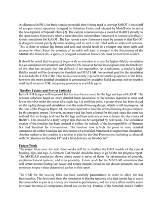 As discussed in PR1, the basic simulation model that is being used to develop RoBOT is based off
of an open source repository designed by Sebastian Castro and released by MathWorks to aid in
the development of bipedal robots [2]. The current simulation runs a model of RoBOT directly in
the open-source framework while a more detailed, independent framework is created specifically
to run simulations for RoBOT. The key reason a new framework must be created is that RoBOT
is designed around purely dynamic walking and as such is not fitted with an ankle-roll actuator.
This is done to reduce leg inertia and cost and should result in a cheaper and more agile and
responsive robot. Since the presence of an ankle roll joint is integral to the functioning of the
MathWorks framework, a specially designed simulation framework must be built from scratch.
It should be noted that the project began with an intention to create the higher-fidelity simulation
in a co-simulation environment with Siemens NX, however further investigation into the feasibility
of this plan has revealed that this difficult if not impossible. As a substitute, a similarly high-
fidelity model will be developed in Simulink and MATLAB. An eventual goal for the simulation
is to include the CAD of the robot to most accurately represent the inertial properties of the links,
however this more detailed simulation is constrained by available RAM and may not be possible
until local access to USC computing resources is available again.
Timeline Update and Project Setbacks
Initial CAD designs with increased fidelity have been created for the legs and hips of RoBOT. The
actuator selection based on more detailed hand calculation of the torques required to raise and
lower the robot under the power of a single leg. Up until this point, a greater focus has been placed
on the leg/hip design and simulation over the central housing design, which is still in progress. At
the time of the Progress Report #1, the team expected to have the central housing design complete
by this progress report. However, an extra week has been allotted for this task since the team has
realized that its design is driven by the legs and hips and only serves to house the electronics of
RoBOT. This should be a fairly simple task that can be completed by next week. The simulation
section of the timeline has been updated to reflect the setback of the incompatibility of Siemens
NX and Simulink for co-simulation. The timeline now reflects the pivot to more detailed
simulation all within Simulink and the creation of a modified framework to support that simulation.
Another update to the timeline is a section to plan for the Oral Presentation, including a rehearsal
with Dr. Staelens on October 19th
and a final delivery on October 26th
.
Future Work
The major focus over the next three weeks will be to finalize the CAD models of the central
housing, hips, and legs. A complete CAD model should be ready to go for the last progress report.
The MATLAB simulation shown above opens a series of doors for optimization of controls,
electromechanical systems, and even geometry. Future work for the MATLAB simulation also
will center around finding our power and torque margins based on our chosen actuators, and set
minimum torque values determined earlier in this report.
The CAD for the two-leg links has been carefully parametrized in order to allow for this
functionality. The first result from the simulation is that the tendency of a high inertia leg to cause
the entire robot to yaw is extremely detrimental to performance, and that every effort must be made
to reduce the mass of components placed low on the leg. Outside of the Simulink model, further
 
