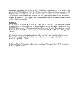 mechanical analysis will also be done to verify that all loads can be supported by the linkages and
pins in RoBOT. Finite Element Analysis will be conducted on linkages and shear calculations will
be performed on pins. This analysis will drive some of the final decisions such as material choice.
As these goals are worked towards, the team will also begin to prepare for the oral presentation,
which is on October 26th
. The team will start to create slides next week to have ready for a rehearsal
with Dr. Staelens on October 19th
.
References
[1] S. Kajita, F. Kanehiro, K. Kaneko, K. Yokoi and H. Hirukawa, "The 3D linear inverted
pendulum mode: a simple modeling for a biped walking pattern generation," Proceedings 2001
IEEE/RSJ International Conference on Intelligent Robots and Systems. Expanding the Societal
Role of Robotics in the Next Millennium (Cat. No.01CH37180), Maui, HI, USA, 2001, pp. 239-
246 vol.1.
[2] MathWorks Student Competitions Team (2020). MATLAB and Simulink Robotics Arena:
Walking Robot (https://github.com/mathworks-robotics/msra-walking-robot), GitHub.
Retrieved September 17, 2020.
[3]BajramiXh.,etal.”Kinematics and dynamics modelling of the biped robot.” IFAC Proceedings
Volumes 46.8,69-73,2013
 