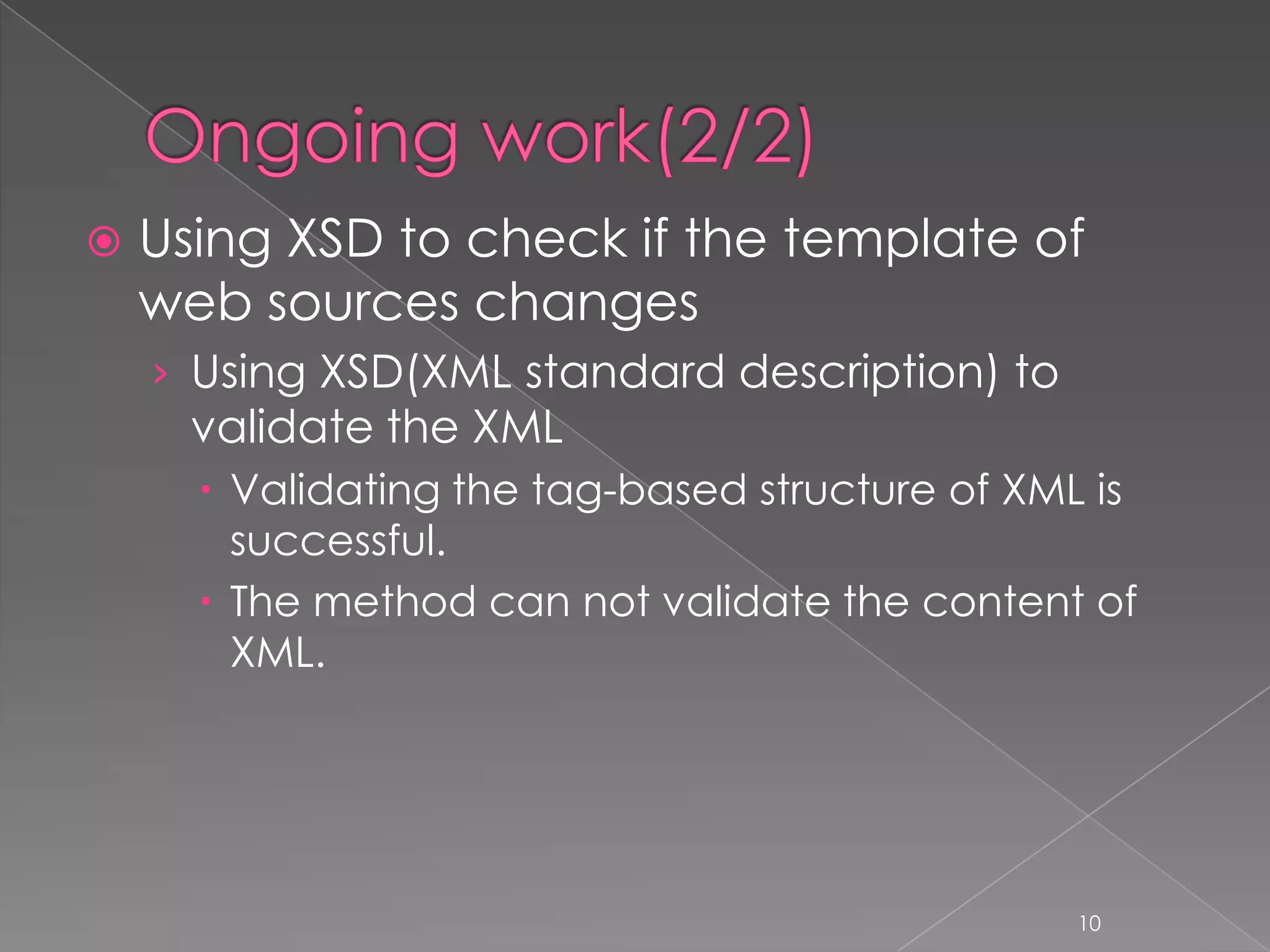    Using XSD to check if the template of
    web sources changes
    › Using XSD(XML standard description) to
      validate the XML
       Validating the tag-based structure of XML is
        successful.
       The method can not validate the content of
        XML.




                                                 10
 