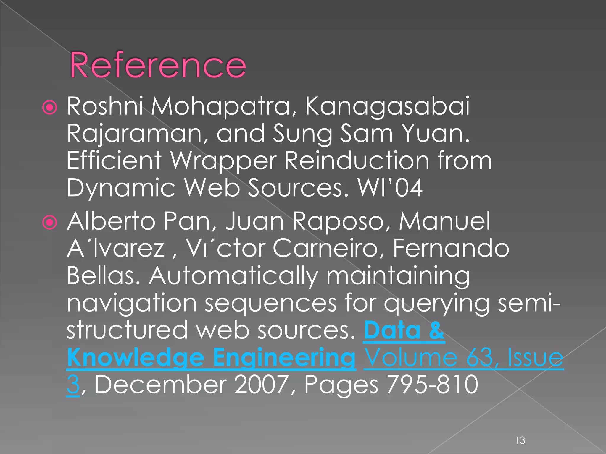  Roshni Mohapatra, Kanagasabai
  Rajaraman, and Sung Sam Yuan.
  Efficient Wrapper Reinduction from
  Dynamic Web Sources. WI’04
 Alberto Pan, Juan Raposo, Manuel
  A´lvarez , Vı´ctor Carneiro, Fernando
  Bellas. Automatically maintaining
  navigation sequences for querying semi-
  structured web sources. Data &
  Knowledge Engineering Volume 63, Issue
  3, December 2007, Pages 795-810

                                     13
 