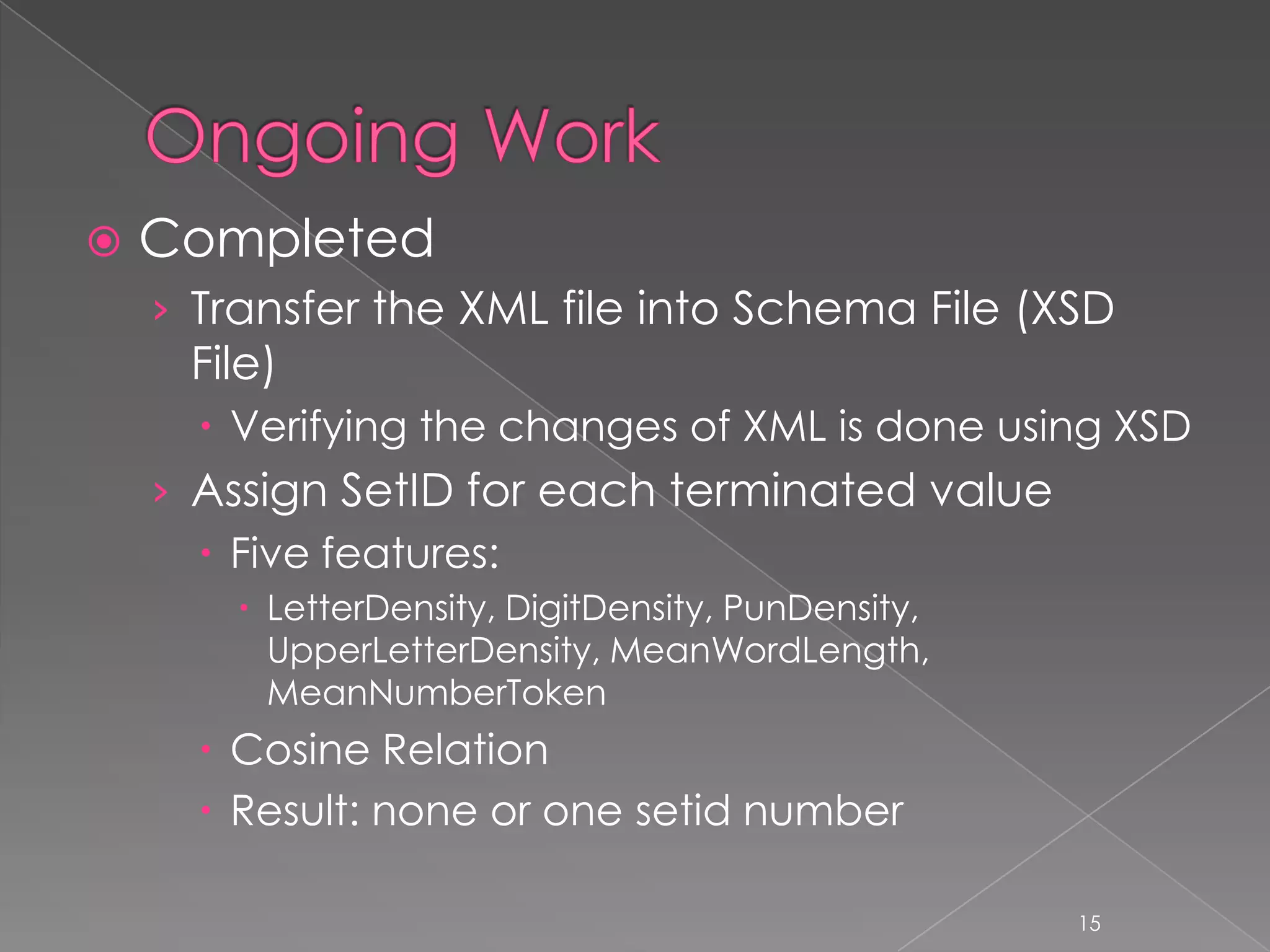    Completed
    › Transfer the XML file into Schema File (XSD
     File)
       Verifying the changes of XML is done using XSD
    › Assign SetID for each terminated value
       Five features:
         LetterDensity, DigitDensity, PunDensity,
          UpperLetterDensity, MeanWordLength,
          MeanNumberToken
       Cosine Relation
       Result: none or one setid number

                                                     15
 