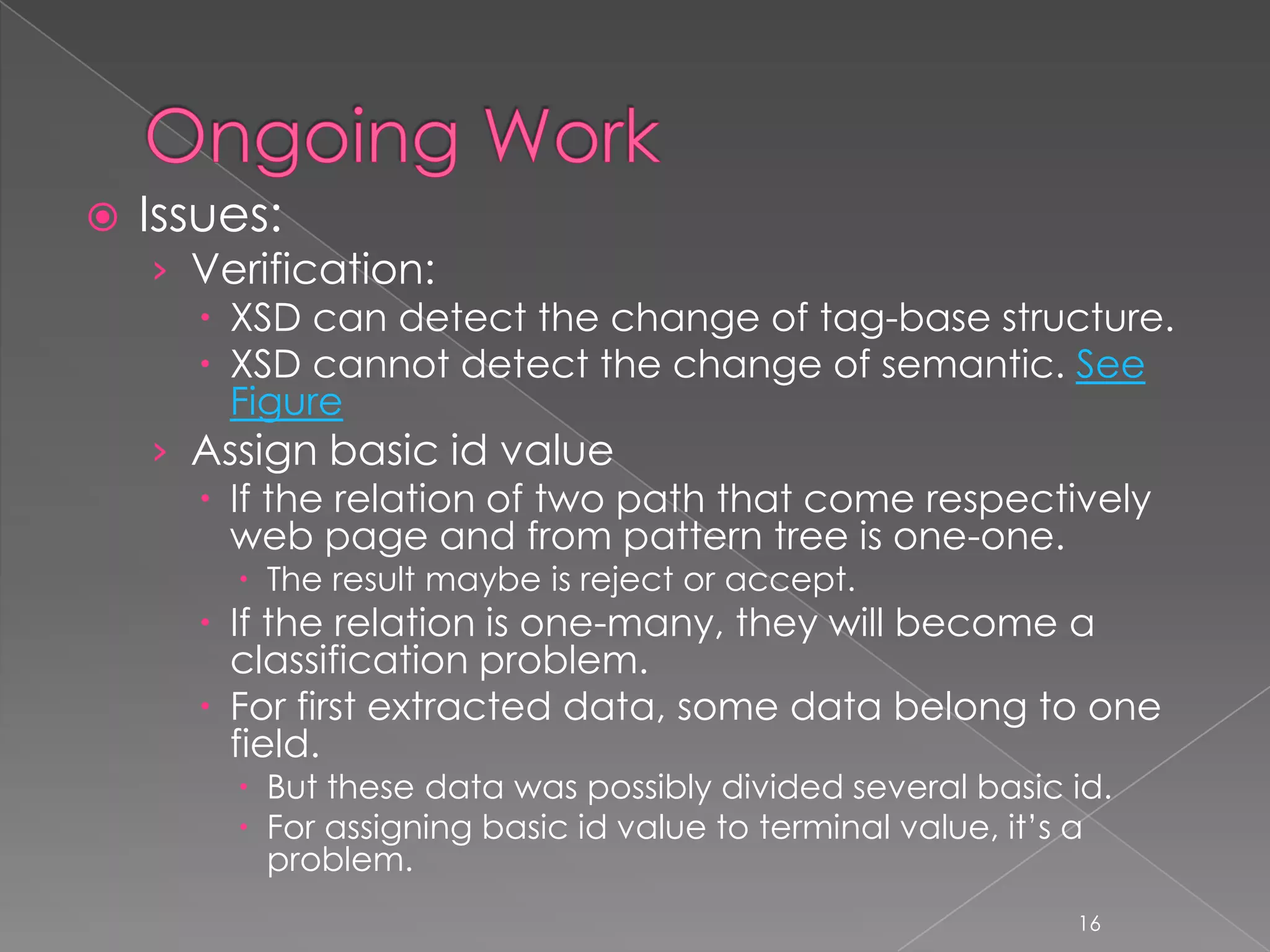    Issues:
    › Verification:
       XSD can detect the change of tag-base structure.
       XSD cannot detect the change of semantic. See
        Figure
    › Assign basic id value
       If the relation of two path that come respectively
        web page and from pattern tree is one-one.
         The result maybe is reject or accept.
       If the relation is one-many, they will become a
        classification problem.
       For first extracted data, some data belong to one
        field.
         But these data was possibly divided several basic id.
         For assigning basic id value to terminal value, it’s a
          problem.
                                                             16
 