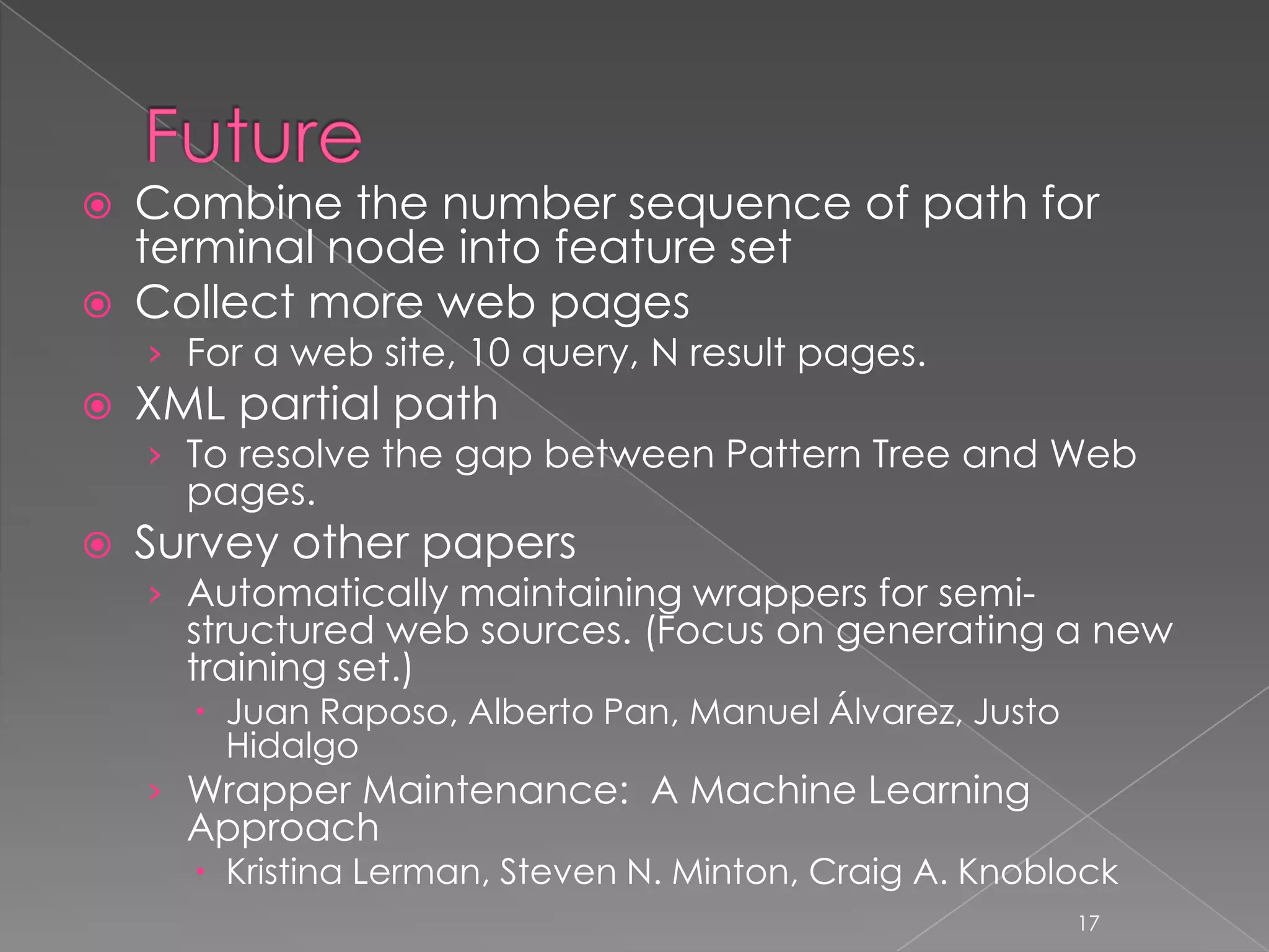    Combine the number sequence of path for
    terminal node into feature set
   Collect more web pages
    › For a web site, 10 query, N result pages.
   XML partial path
    › To resolve the gap between Pattern Tree and Web
      pages.
   Survey other papers
    › Automatically maintaining wrappers for semi-
      structured web sources. (Focus on generating a new
      training set.)
       Juan Raposo, Alberto Pan, Manuel Álvarez, Justo
        Hidalgo
    › Wrapper Maintenance: A Machine Learning
      Approach
       Kristina Lerman, Steven N. Minton, Craig A. Knoblock
                                                          17
 