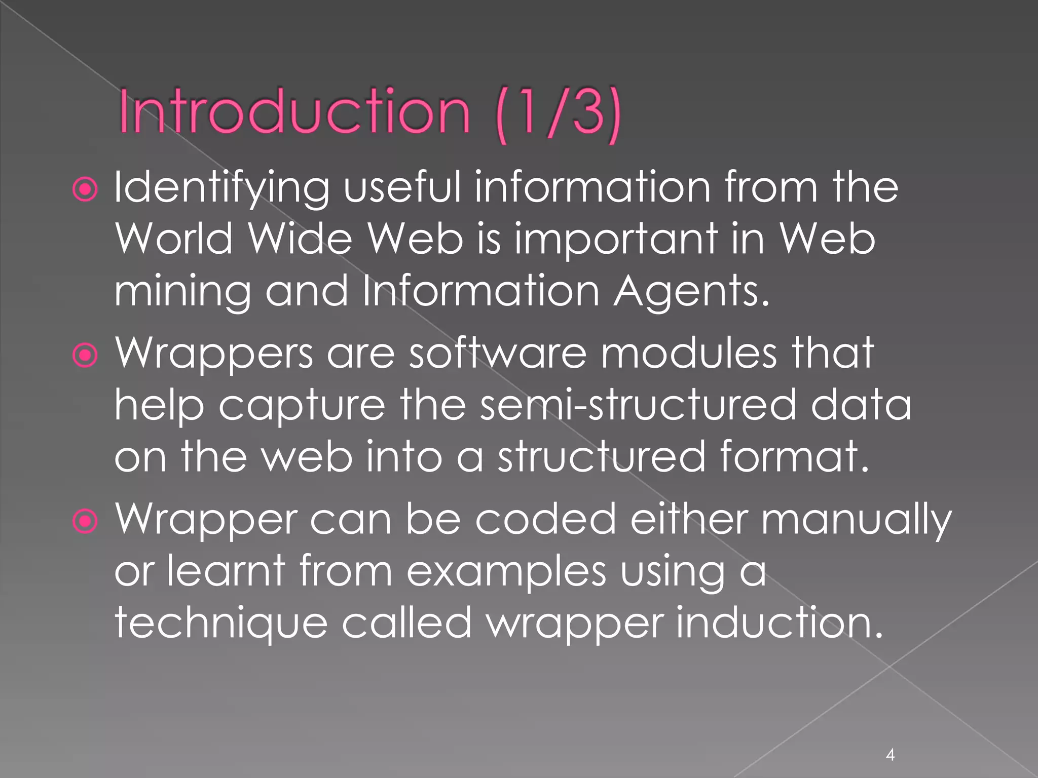  Identifying useful information from the
  World Wide Web is important in Web
  mining and Information Agents.
 Wrappers are software modules that
  help capture the semi-structured data
  on the web into a structured format.
 Wrapper can be coded either manually
  or learnt from examples using a
  technique called wrapper induction.

                                     4
 