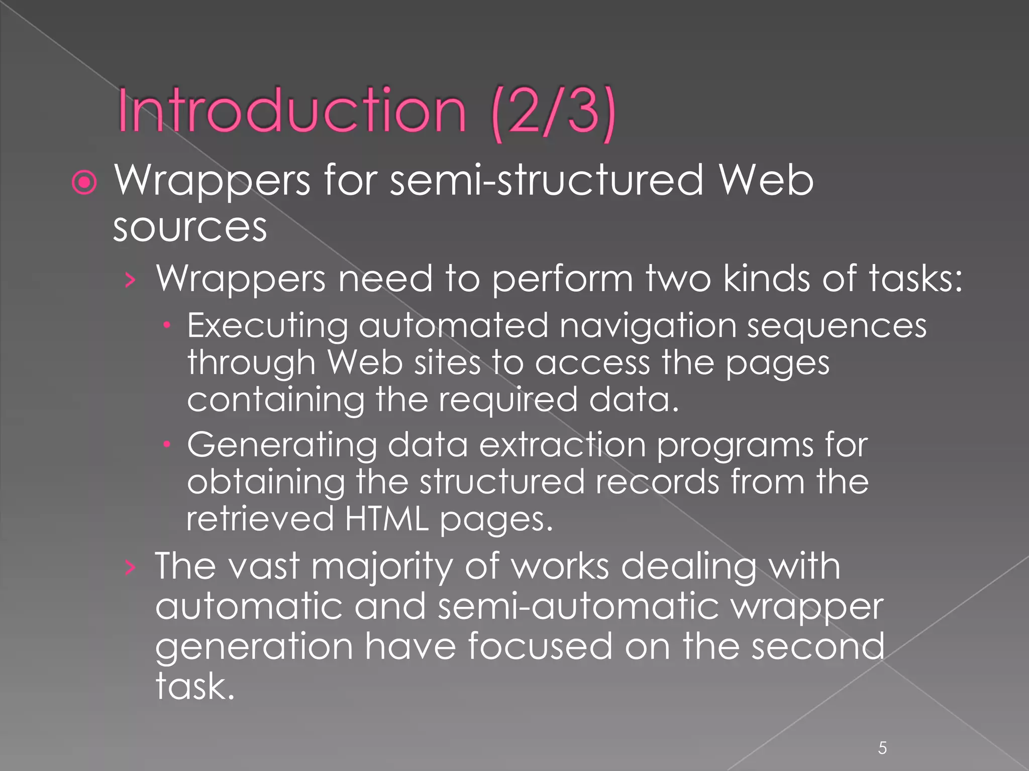    Wrappers for semi-structured Web
    sources
    › Wrappers need to perform two kinds of tasks:
       Executing automated navigation sequences
        through Web sites to access the pages
        containing the required data.
       Generating data extraction programs for
        obtaining the structured records from the
        retrieved HTML pages.
    › The vast majority of works dealing with
     automatic and semi-automatic wrapper
     generation have focused on the second
     task.
                                             5
 