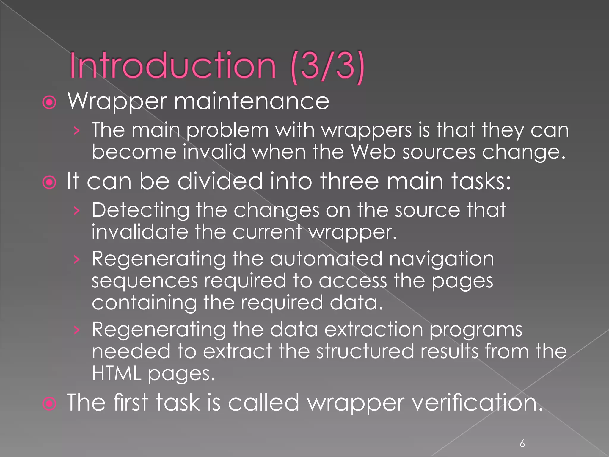    Wrapper maintenance
    › The main problem with wrappers is that they can
      become invalid when the Web sources change.
   It can be divided into three main tasks:
    › Detecting the changes on the source that
      invalidate the current wrapper.
    › Regenerating the automated navigation
      sequences required to access the pages
      containing the required data.
    › Regenerating the data extraction programs
      needed to extract the structured results from the
      HTML pages.
   The ﬁrst task is called wrapper veriﬁcation.
                                                  6
 