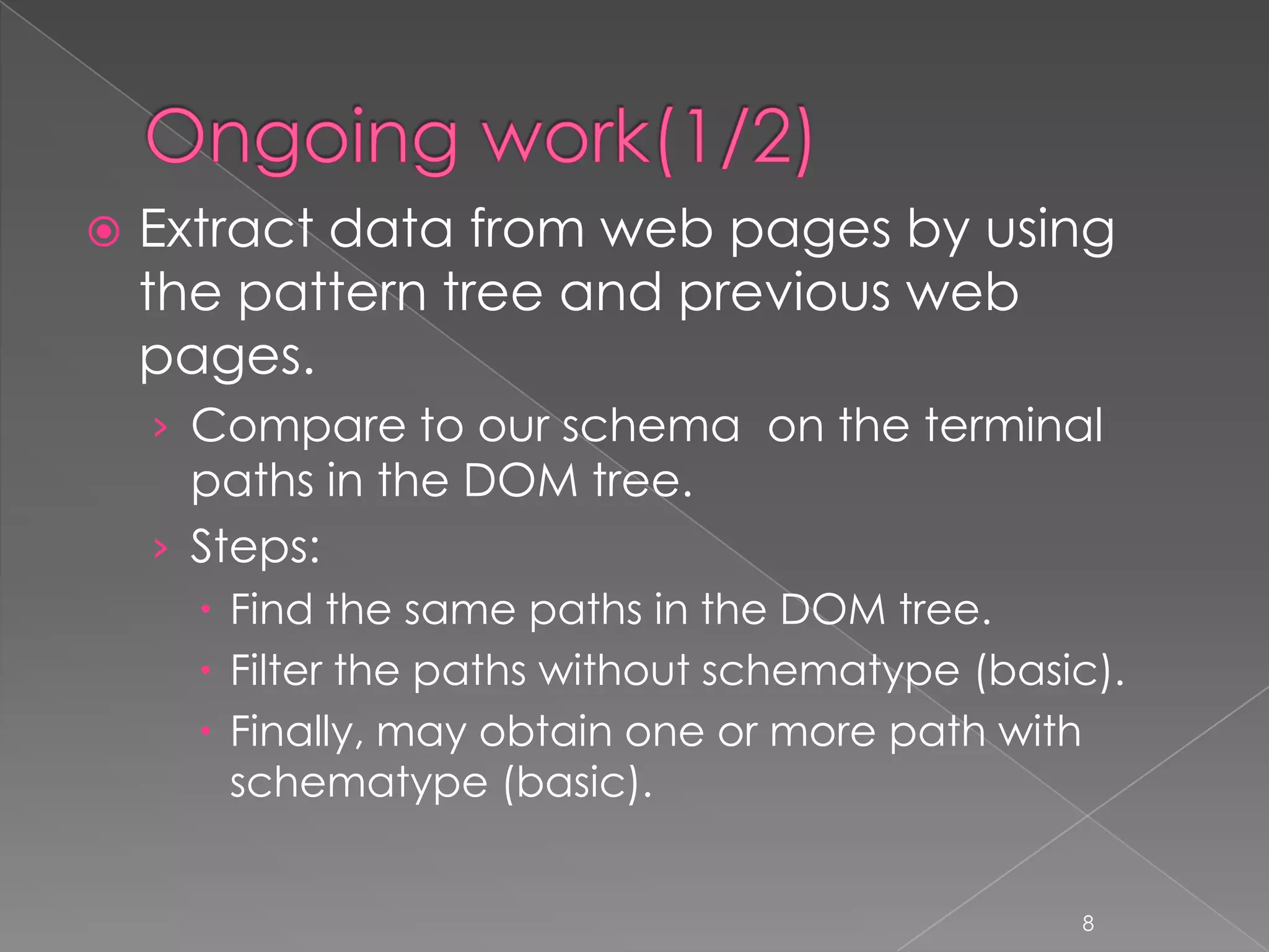    Extract data from web pages by using
    the pattern tree and previous web
    pages.
    › Compare to our schema on the terminal
      paths in the DOM tree.
    › Steps:
       Find the same paths in the DOM tree.
       Filter the paths without schematype (basic).
       Finally, may obtain one or more path with
        schematype (basic).


                                                 8
 
